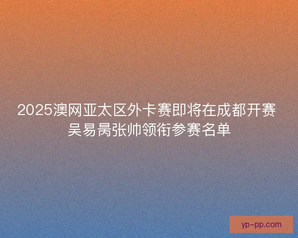 2025澳网亚太区外卡赛即将在成都开赛 吴易昺张帅领衔参赛名单