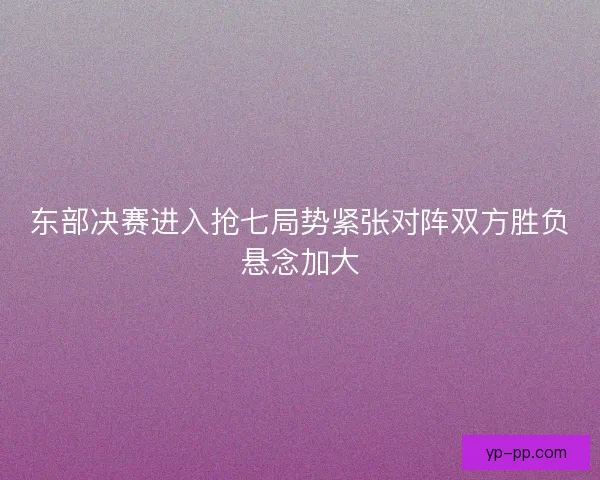 东部决赛进入抢七局势紧张对阵双方胜负悬念加大